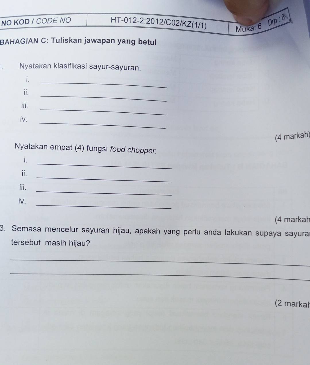 NO KOD / CODE NO HT-012-2:2012/C02/KZ(1/1) Muka: 6 Drp : 6 
BAHAGIAN C: Tuliskan jawapan yang betul 
Nyatakan klasifikasi sayur-sayuran. 
i. 
_ 
_ 
i. 
_ 
iii. 
_ 
iv. 
(4 markah) 
Nyatakan empat (4) fungsi food chopper. 
_ 
i. 
_ 
ⅱ. 
_ 
iii. 
_ 
iv. 
(4 markah 
3. Semasa mencelur sayuran hijau, apakah yang perlu anda lakukan supaya sayura 
tersebut masih hijau? 
_ 
_ 
(2 markał