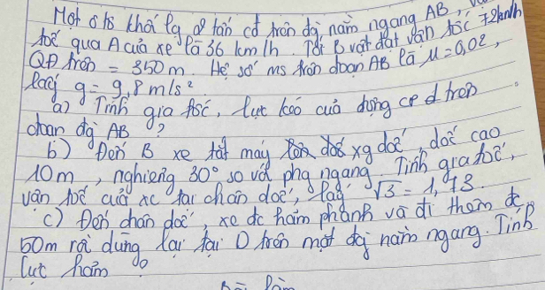 Hot oh thai lg o tan có Arán dà nan ngang AB
h quá Acuà xe Pā 36 lm/h. T8: B var dat v an Aoc knh 
QP Aen =350m He' so' ms Aron doan AB la, mu =0.02, 
Rag g=9.8m/s^2
a) Tinb gia foc, lut koó cuò dong ced fren 
chaan dg AB
b) Den, B re t may xg doe doi cao
10m, nghing 30° so ue phg pgang Tinh grade, 
ván jé aá c tar chao doe", lag? sqrt(3)=1.73. 
() Den chan doc, xe do ham phánh vá dì them to
50m rei dung lai fai D hén màt dà nain ngang. TinB 
lut Raim