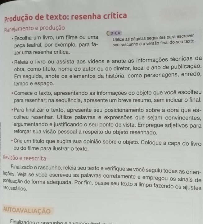 Produção de texto: resenha crítica 
Planejamento e produção 
(dica 
Escolha um livro, um filme ou uma 
peça teatral, por exemplo, para fa- Utilize as páginas seguintes para escrever 
seu rascunho e a versão final do seu texto. 
zer uma resenha crítica. 
Releia o livro ou assista aos vídeos e anote as informações técnicas da 
obra, como título, nome do autor ou do diretor, local e ano de publicação. 
Em seguida, anote os elementos da história, como personagens, enredo, 
tempo e espaço. 
Comece o texto, apresentando as informações do objeto que você escolheu 
para resenhar; na sequência, apresente um breve resumo, sem indicar o final. 
Para finalizar o texto, apresente seu posicionamento sobre a obra que es- 
colheu resenhar. Utilize palavras e expressões que sejam convincentes, 
argumentando e justificando o seu ponto de vista. Empregue adjetivos para 
reforçar sua visão pessoal a respeito do objeto resenhado. 
Crie um título que sugira sua opinião sobre o objeto. Coloque a capa do livro 
ou do filme para ilustrar o texto. 
Revisão e reescrita 
Finalizado o rascunho, releia seu texto e verifique se você seguiu todas as orien- 
tações. Veja se você escreveu as palavras corretamente e empregou os sinais de 
pontuação de forma adequada. Por fim, passe seu texto a limpo fazendo os ajustes 
necessários. 
Autoavaliação 
Finalizados o rascu nh o e