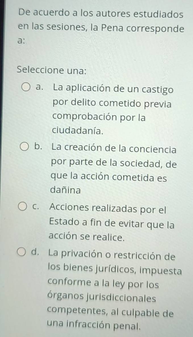 De acuerdo a los autores estudiados
en las sesiones, la Pena corresponde
a:
Seleccione una:
a. La aplicación de un castigo
por delito cometido previa
comprobación por la
ciudadanía.
b. La creación de la conciencia
por parte de la sociedad, de
que la acción cometida es
dañina
c. Acciones realizadas por el
Estado a fin de evitar que la
acción se realice.
d. La privación o restricción de
los bienes jurídicos, impuesta
conforme a la ley por los
órganos jurisdiccionales
competentes, al culpable de
una infracción penal.