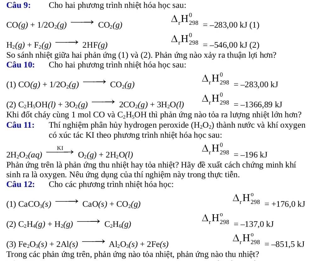 Cho hai phương trình nhiệt hóa học sau:
CO(g)+1/2O_2(g)to CO_2(g)
△ _rH_(298)^0=-283,00kJ(1)
H_2(g)+F_2(g)to 2HF(g)
△ _rH_(298)^0=-546,00kJ(2)
So sánh nhiệt giữa hai phản ứng (1) và (2). Phản ứng nào xảy ra thuận lợi hơn?
Câu 10: Cho hai phương trình nhiệt hóa học sau:
(1) CO(g)+1/2O_2(g)to CO_2(g)
△ _rH_(298)^0=-283,00kJ
(2) C_2H_5OH(l)+3O_2(g)to 2CO_2(g)+3H_2O(l) △ _rH_(298)^0=-1366,89kJ
Khi đốt cháy cùng 1 mol ( COvaC_2H_5OH thì phản ứng nào tỏa ra lượng nhiệt lớn hơn?
Câu 11: Thí nghiệm phân hủy hydrogen peroxide (H_2O_2) thành nước và khí oxygen
có xúc tác KI theo phương trình nhiệt hóa học sau:
2H_2O_2(aq)xrightarrow KIO_2(g)+2H_2O(l)
△ _rH_(298)^0=-196kJ
Phản ứng trên là phản ứng thu nhiệt hay tỏa nhiệt? Hãy đề xuất cách chứng minh khí
sinh ra là oxygen. Nêu ứng dụng của thí nghiệm này trong thực tiễn.
Câu 12: Cho các phương trình nhiệt hóa học:
(1) CaCO_3(s)to CaO(s)+CO_2(g)
△ _rH_(298)^o=+176,0kJ
(2) C_2H_4(g)+H_2(g)to C_2H_6(g)
△ _rH_(298)^o=-137,0kJ
(3) Fe_2O_3(s)+2Al(s)to Al_2O_3(s)+2Fe(s)
△ _rH_(298)^o=-851,5kJ
Trong các phản ứng trên, phản ứng nào tỏa nhiệt, phản ứng nào thu nhiệt?