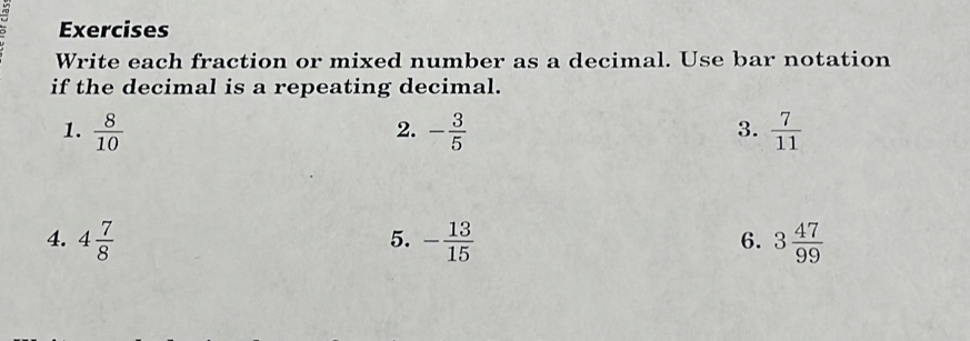 Exercises 
Write each fraction or mixed number as a decimal. Use bar notation 
if the decimal is a repeating decimal. 
1.  8/10  - 3/5   7/11 
2. 
3. 
4. 4 7/8  - 13/15  3 47/99 
5. 
6.