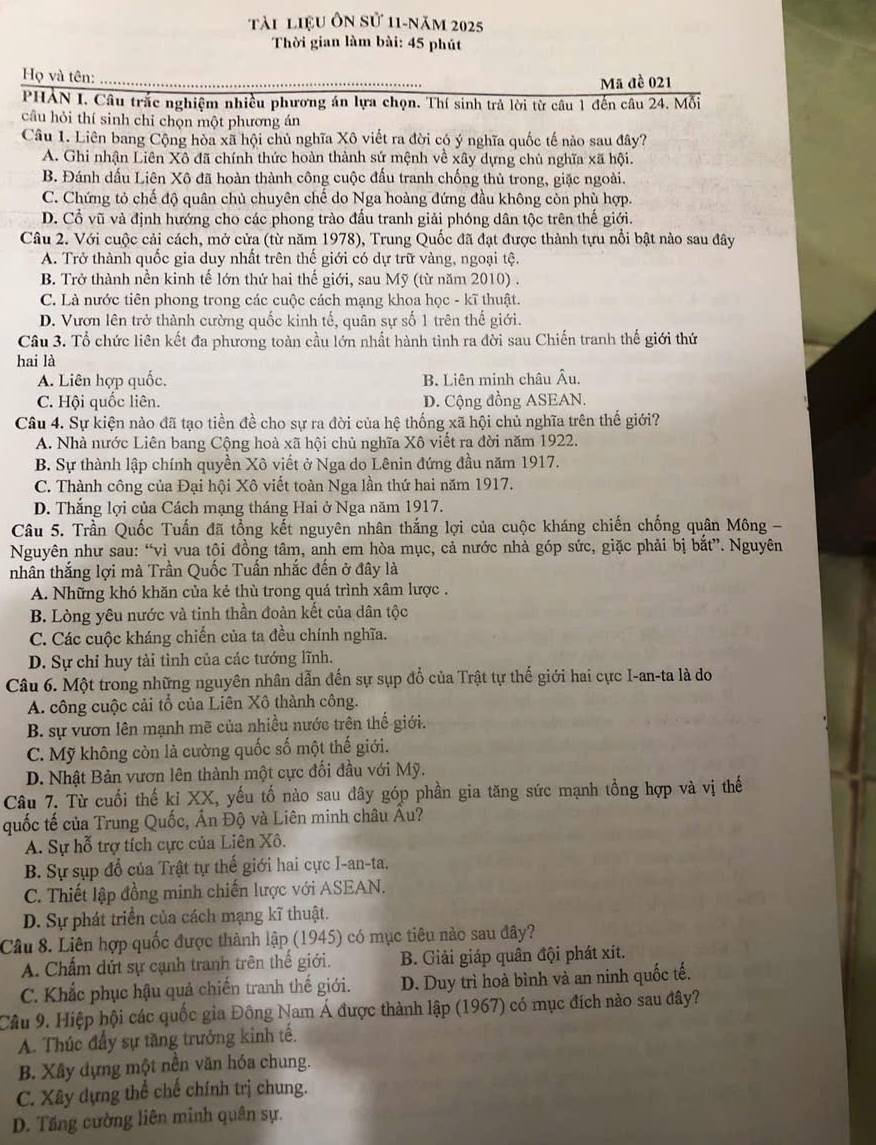 Tài liệu ôn sử 11-năm 2025
Thời gian làm bài: 45 phút
Họ và tên:
Mã đề 021
PHẢN I. Câu trắc nghiệm nhiều phương án lựa chọn. Thí sinh trả lời từ câu 1 đến câu 24. Mỗi
câu hỏi thí sinh chỉ chọn một phương án
Câu 1. Liên bang Cộng hòa xã hội chủ nghĩa Xô viết ra đời có ý nghĩa quốc tế nào sau đây?
A. Ghi nhận Liên Xô đã chính thức hoàn thành sứ mệnh về xây dựng chủ nghĩa xã hội.
B. Đánh dấu Liên Xô đã hoàn thành công cuộc đấu tranh chống thủ trong, giặc ngoài.
C. Chứng tỏ chế độ quân chủ chuyên chế do Nga hoàng đứng đầu không còn phù hợp.
D. Cổ vũ và định hướng cho các phong trào đấu tranh giải phóng dân tộc trên thế giới.
Câu 2. Với cuộc cải cách, mở cửa (từ năm 1978), Trung Quốc đã đạt được thành tựu nổi bật nào sau đây
A. Trở thành quốc gia duy nhất trên thế giới có dự trữ vàng, ngoại tệ.
B. Trở thành nền kinh tế lớn thứ hai thế giới, sau Mỹ (từ năm 2010) .
C. Là nước tiên phong trong các cuộc cách mạng khoa học - kĩ thuật.
D. Vươn lên trở thành cường quốc kinh tế, quân sự số 1 trên thế giới.
Câu 3. Tổ chức liên kết đa phương toàn cầu lớn nhất hành tình ra đời sau Chiến tranh thế giới thứ
hai là
A. Liên hợp quốc. B. Liên minh châu Âu.
C. Hội quốc liên. D. Cộng đồng ASEAN.
Câu 4. Sự kiện nào đã tạo tiền đề cho sự ra đời của hệ thống xã hội chủ nghĩa trên thế giới?
A. Nhà nước Liên bang Cộng hoà xã hội chủ nghĩa Xô viết ra đời năm 1922.
B. Sự thành lập chính quyền Xô viết ở Nga do Lênin đứng đầu năm 1917.
C. Thành công của Đại hội Xô viết toàn Nga lần thứ hai năm 1917.
D. Thắng lợi của Cách mạng tháng Hai ở Nga năm 1917.
Câu 5. Trần Quốc Tuấn đã tổng kết nguyên nhân thắng lợi của cuộc kháng chiến chống quân Mông -
Nguyên như sau: “vì vua tội đồng tâm, anh em hòa mục, cả nước nhà góp sức, giặc phải bị bắt”. Nguyên
nhân thắng lợi mà Trần Quốc Tuấn nhắc đến ở đây là
A. Những khó khăn của kẻ thù trong quá trình xâm lược .
B. Lòng yêu nước và tinh thần đoàn kết của dân tộc
C. Các cuộc kháng chiến của ta đều chính nghĩa.
D. Sự chỉ huy tài tình của các tướng lĩnh.
Câu 6. Một trong những nguyên nhân dẫn đến sự sụp đổ của Trật tự thế giới hai cực I-an-ta là do
A. công cuộc cải tổ của Liên Xô thành công.
B. sự vươn lên mạnh mẽ của nhiều nước trên thế giới.
C. Mỹ không còn là cường quốc số một thế giới.
D. Nhật Bản vươn lên thành một cực đối đầu với Mỹ.
Câu 7. Từ cuối thế kỉ XX, yếu tố nào sau đây góp phần gia tăng sức mạnh tổng hợp và vị thế
quốc tế của Trung Quốc, Ấn Độ và Liên minh châu Âu?
A. Sự hỗ trợ tích cực của Liên Xô.
B. Sự sụp đổ của Trật tự thế giới hai cực I-an-ta,
C. Thiết lập đồng minh chiến lược với ASEAN.
D. Sự phát triển của cách mạng kĩ thuật.
Câu 8. Liên hợp quốc được thành lập (1945) có mục tiêu nào sau đây?
A. Chấm dứt sự cạnh tranh trên thế giới. B. Giải giáp quân đội phát xít.
C. Khắc phục hậu quả chiến tranh thế giới. D. Duy trì hoà bình và an ninh quốc tế.
Câu 9. Hiệp hội các quốc gia Đông Nam Á được thành lập (1967) có mục đích nào sau đây?
A. Thúc đẩy sự tăng trưởng kinh tế.
B. Xây dựng một nền văn hóa chung.
C. Xây dựng thể chế chính trị chung.
D. Tăng cường liên minh quân sự.