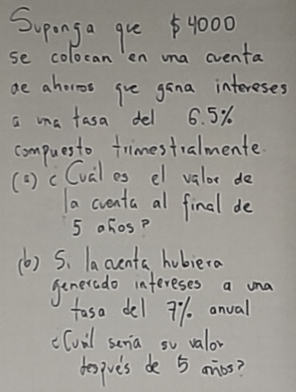 Supnga gue $4000
se colocan en una eventa 
ae ahoros gie gana intereses 
a ma fasa del 6. 5%
compuesto trimestralmente 
(a) cCval es el valor do 
a cventa al final de
5 ahos? 
(b) S. lacenta hubiera 
generado infereses a una 
fasa del 9% anval 
c(vil senia so valor 
despve's de 5 arios?