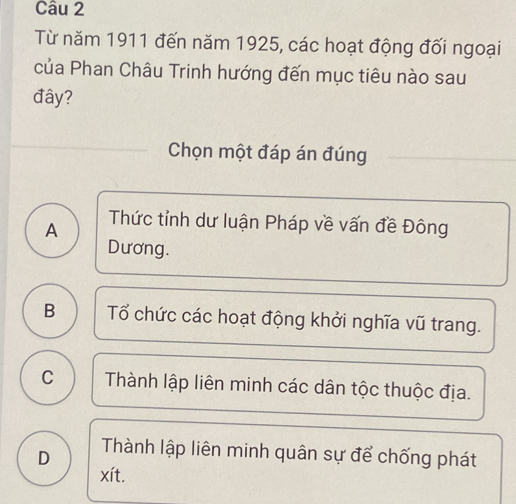 Từ năm 1911 đến năm 1925, các hoạt động đối ngoại
của Phan Châu Trinh hướng đến mục tiêu nào sau
đây?
Chọn một đáp án đúng
A Thức tỉnh dư luận Pháp về vấn đề Đông
Dương.
B Tổ chức các hoạt động khởi nghĩa vũ trang.
C Thành lập liên minh các dân tộc thuộc địa.
D Thành lập liên minh quân sự để chống phát
xít.