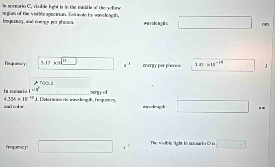 In scenario C, visible light is in the middle of the yellow 
region of the visible spectrum. Estimate its wavelength, 
frequency, and energy per photon. wavelength:
nm
frequency: 5.17* 10^(14) energy per photon: 3.43* 10^(-19)
s^(-1)
J
TOOLS 
In scenario * 10^y
nergy of
4.324* 10^(-19)J. Determine its wavelength, frequency, 
and color. wavelength: □ nm
frequency: □ s^(-1) The visible light in scenario D is □