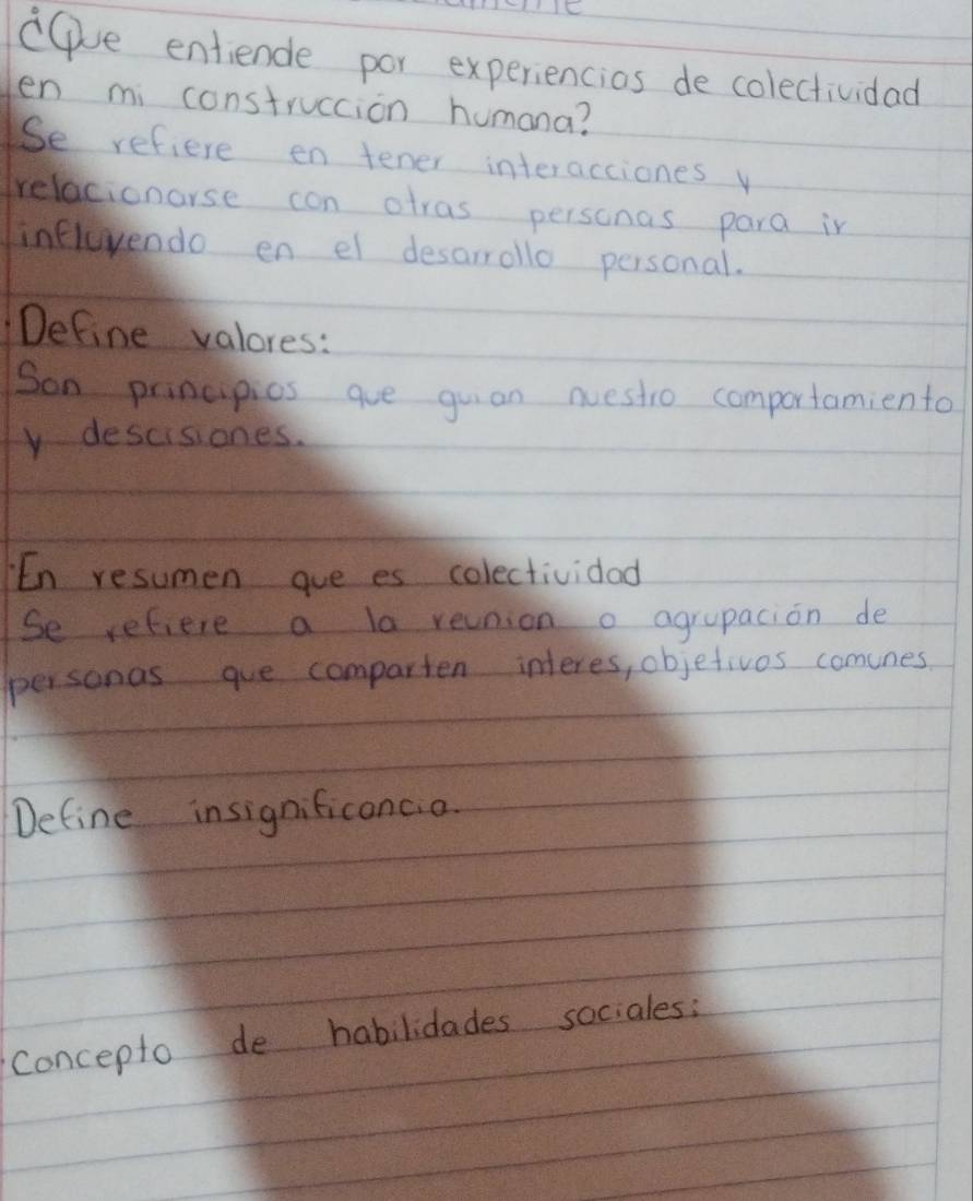 ce entiende por experiencios de colectividad 
en mi construccion humana? 
Se refiere en tener interacciones y 
relacionarse con atras personas para in 
influvendo en el desarrollo personal. 
Define valores: 
Son principios aue guan nuestio comportamiento 
v descisiones. 
En resumen gue es colectividad 
Se refiere a la reunion o agrupacion de 
personas gue comparten interes, objetivos comunes 
Define insignificonco. 
concepto de habilidades sociales: