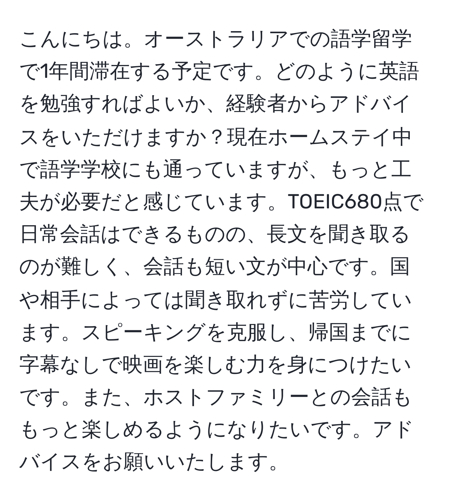 こんにちは。オーストラリアでの語学留学で1年間滞在する予定です。どのように英語を勉強すればよいか、経験者からアドバイスをいただけますか？現在ホームステイ中で語学学校にも通っていますが、もっと工夫が必要だと感じています。TOEIC680点で日常会話はできるものの、長文を聞き取るのが難しく、会話も短い文が中心です。国や相手によっては聞き取れずに苦労しています。スピーキングを克服し、帰国までに字幕なしで映画を楽しむ力を身につけたいです。また、ホストファミリーとの会話ももっと楽しめるようになりたいです。アドバイスをお願いいたします。