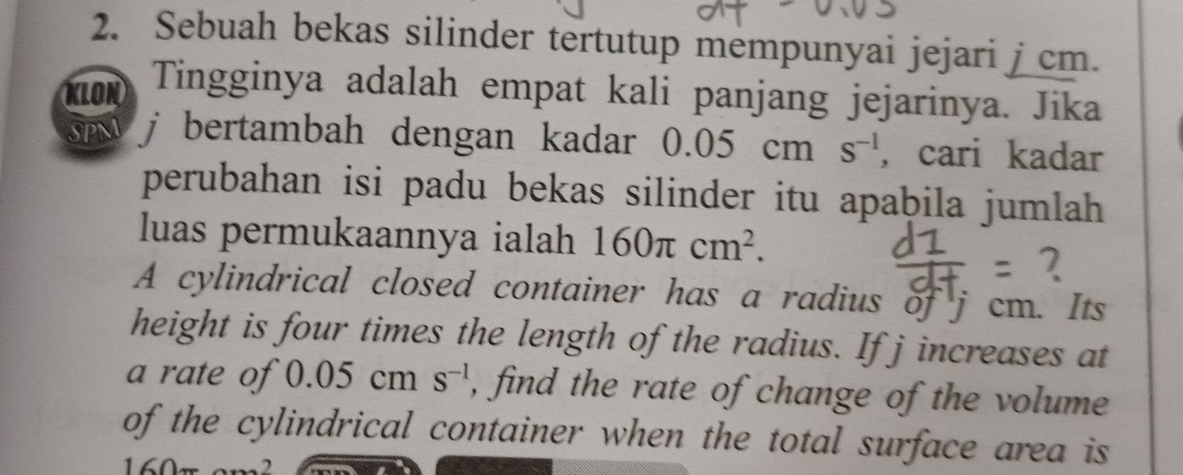 Sebuah bekas silinder tertutup mempunyai jejari j cm. 
KLON Tingginya adalah empat kali panjang jejarinya. Jika 
SPM j bertambah dengan kadar 0.05c m s^(-1) , cari kadar 
perubahan isi padu bekas silinder itu apabila jumlah 
luas permukaannya ialah 160π cm^2. 
A cylindrical closed container has a radius of j cm. Its 
height is four times the length of the radius. If j increases at 
a rate of 0.05cms^(-1) , find the rate of change of the volume 
of the cylindrical container when the total surface area is