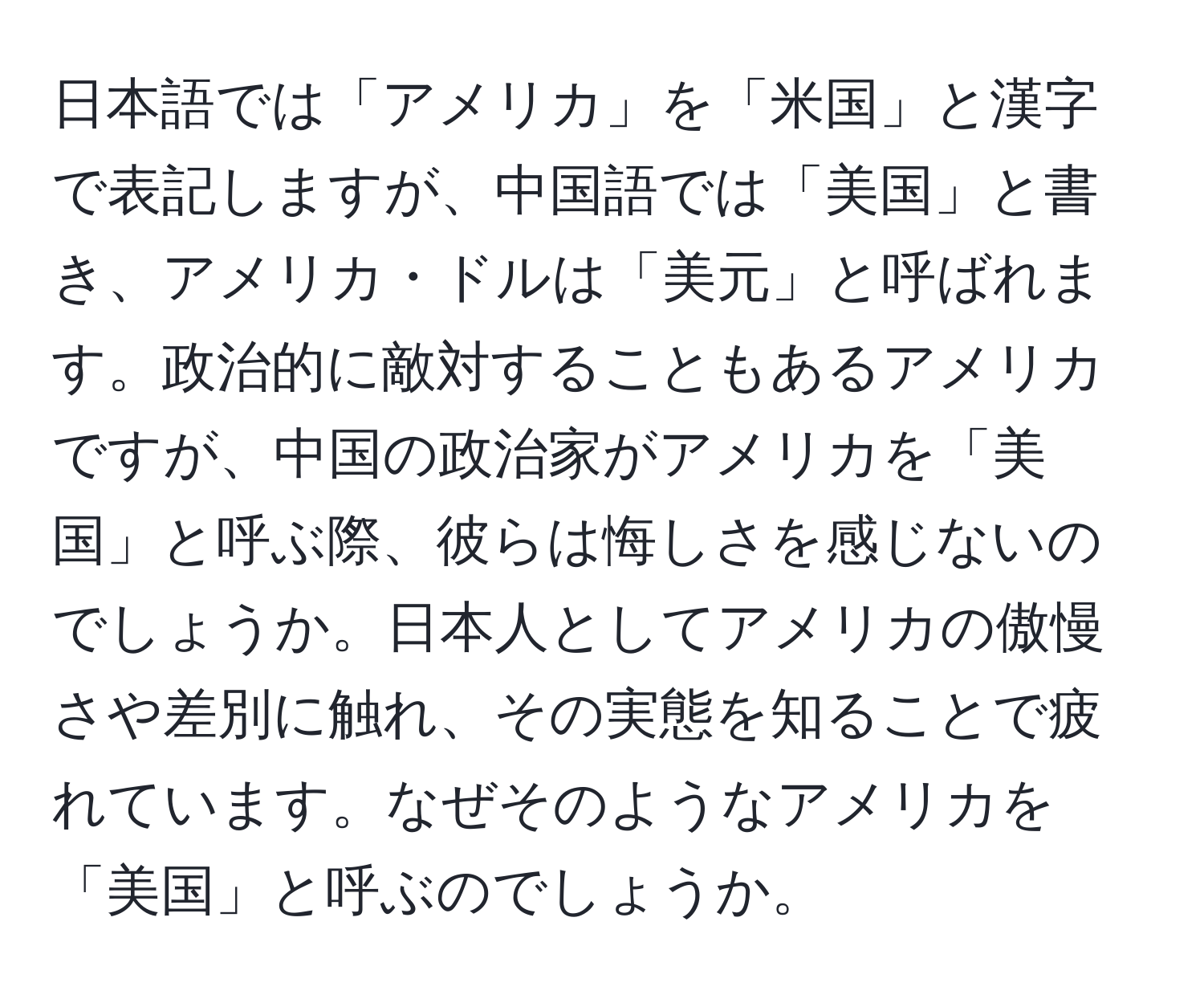 日本語では「アメリカ」を「米国」と漢字で表記しますが、中国語では「美国」と書き、アメリカ・ドルは「美元」と呼ばれます。政治的に敵対することもあるアメリカですが、中国の政治家がアメリカを「美国」と呼ぶ際、彼らは悔しさを感じないのでしょうか。日本人としてアメリカの傲慢さや差別に触れ、その実態を知ることで疲れています。なぜそのようなアメリカを「美国」と呼ぶのでしょうか。