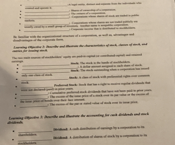 created and opersic it. :A legal entity, distinct and separate from the individuals who 
_ 
: Shares of ownership of a corporation. 
_ 
: The owners of a corporation. 
_ 
: Corporations whose shares of stock are traded in public 
markets. 
_ 
: Corporations whose shares are not traded publicly are 
usually owed by a small group of investors. Another name is nompublic corporation. 
_ 
: Corporate income that is distributed to stockholders 
Be familiar with the organizational structure of a corporation, as well as, advantages and 
disadvantages of the corporate form. 
Learning Objective 2: Describe and illustrate the characteristics of stock, classes of stock, and 
entries for issuing stock. 
The two main sources of stockholders" equity are paid-in capital (or contributed capital) and retained 
carnings. 
_ 
Stock: The stock in the hands of stockholders. 
: A dollar amount assigned to each share of stock. 
_ 
_ Stock: The stock outstanding when a corporation has issued 
only one class of stock. 
_ 
Stack: A class of stuck with preferential rights over common 
stock . 
_ 
Preferred Stock: Stock that has a right to receive regular dividends that 
were not declared (paid) in prior years. 
: Cumulative prefemed stock dividends that have not been paid in prior years. 
_ 
_: The excess of the issue price of a stock over its par value or the excess of 
the iaue price of bonds over their face amount. 
_ 
: The encess of the par or stated value of stock over its issue price. 
Learning Objective 3: Describe and illustrate the accounting for cash dividends and stock 
dividends. 
_ 
Disidend: A cash distribution of carnings by a corporation to its 
shareholders 
_ 
Dividend: A distribution of shares of stock by a corpottion to its 
stockholders