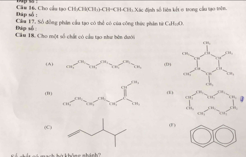 Dap so :
Câu 16. Cho cấu tạo CH_3CH(CH_3)-CH=CH-CH_3.Xác định số liên kếtσ trong cấu tạo trên.
Đáp số :
Câu 17. Số đồng phân cấu tạo có thể có của công thức phân tử C_4H_10O.
Đáp số :
Câu 18. Cho một số chất có cấu tạo như bên dưới
(A) (D)
(B) (E)

(C)(F)
Sá nhất có mạch hở không nhánh?