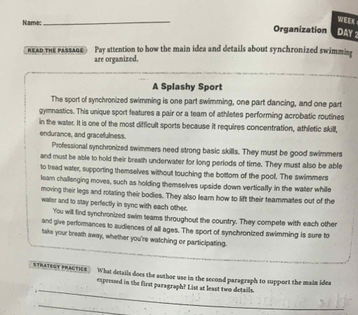 WEEK 
Name: Organization DAY 2 
READ THE PASSAGE Pay attention to how the main idea and details about synchronized swimming 
are organized. 
A Splashy Sport 
The sport of synchronized swimming is one part swimming, one part dancing, and one part 
gymnastics. This unique sport features a pair or a team of athletes performing acrobatic routines 
in the water. It is one of the most difficult sports because it requires concentration, athletic skill, 
endurance, and gracefulness. 
Professional synchronized swimmers need strong basic skills. They must be good swimmers 
and must be able to hold their breath underwater for long periods of time. They must also be able 
to tread water, supporting themselves without touching the bottom of the pool. The swimmers 
leam challenging moves, such as holding themselves upside down vertically in the water while 
moving their legs and rotating their bodies. They also learn how to lift their teammates out of the 
water and to stay perfectly in sync with each other. 
You will find synchronized swim teams throughout the country. They compete with each other 
and give performances to audiences of all ages. The sport of synchronized swimming is sure to 
take your breath away, whether you're watching or participating. 
STRATEGY PRACTICE What details does the author use in the second paragraph to support the main idea 
_ 
expressed in the first paragraph? List at least two details. 
_