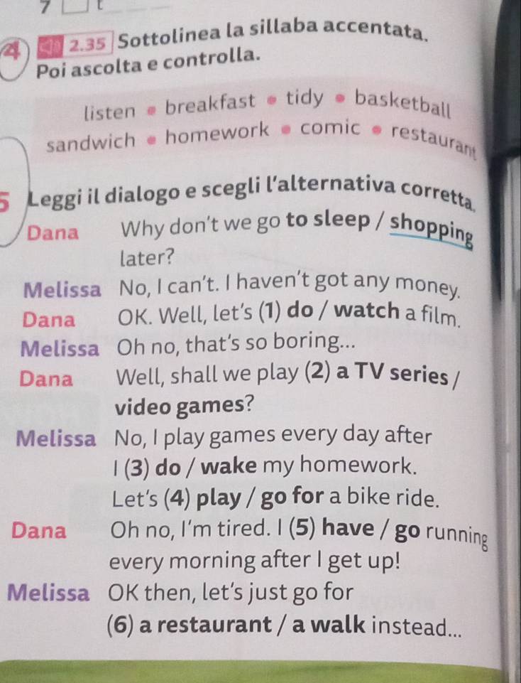 4 2.35 Sottolinea la sillaba accentata. 
Poi ascolta e controlla. 
listen ●breakfast * tidy ● basketball 
sandwich homework comic @ restaurant 
5 Leggi il dialogo e scegli l’alternativa corretta. 
Dana Why don't we go to sleep / shopping 
later? 
Melissa No, I can’t. I haven’t got any money. 
Dana OK. Well, let’s (1) do / watch a film. 
Melissa Oh no, that’s so boring... 
Dana Well, shall we play (2) a TV series / 
video games? 
Melissa No, I play games every day after 
I (3) do / wake my homework. 
Let's (4) play / go for a bike ride. 
Dana Oh no, I'm tired. I (5) have / go running 
every morning after I get up! 
Melissa OK then, let’s just go for 
(6) a restaurant / a walk instead...