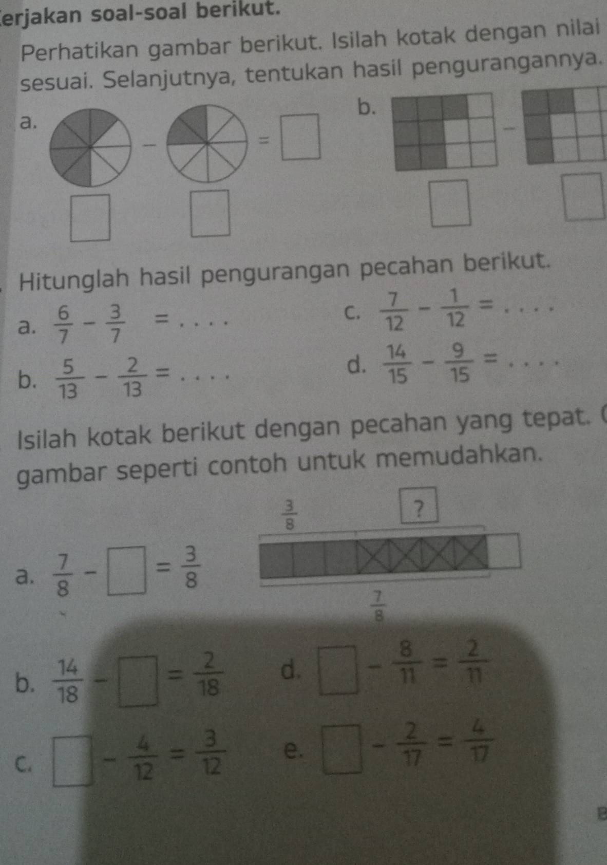 Kerjakan soal-soal berikut. 
Perhatikan gambar berikut. Isilah kotak dengan nilai 
sesuai. Selanjutnya, tentukan hasil pengurangannya. 
b. 
a.
=□
□
sqrt()^
□°
 □ /□  
Hitunglah hasil pengurangan pecahan berikut. 
a.  6/7 - 3/7 =.. 
C.  7/12 - 1/12 =... 
b.  5/13 - 2/13 =... 
d.  14/15 - 9/15 =... 
Isilah kotak berikut dengan pecahan yang tepat. ( 
gambar seperti contoh untuk memudahkan.
 3/8 
? 
a.  7/8 -□ = 3/8 
 7/8 
b.  14/18 -□ = 2/18  d. □ - 8/11 = 2/11 
C. □ - 4/12 = 3/12  e. □ - 2/17 = 4/17 
13