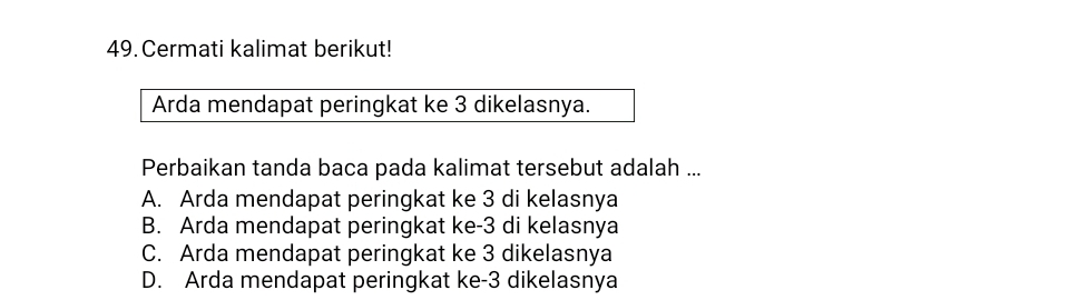 Cermati kalimat berikut!
Arda mendapat peringkat ke 3 dikelasnya.
Perbaikan tanda baca pada kalimat tersebut adalah ...
A. Arda mendapat peringkat ke 3 di kelasnya
B. Arda mendapat peringkat ke -3 di kelasnya
C. Arda mendapat peringkat ke 3 dikelasnya
D. Arda mendapat peringkat ke -3 dikelasnya