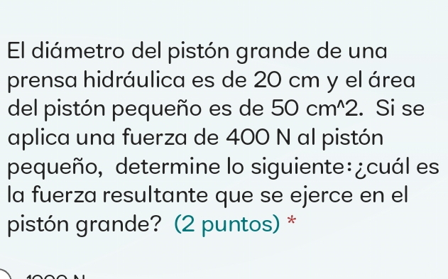 El diámetro del pistón grande de una 
prensa hidráulica es de 20 cm y el área 
del pistón pequeño es de 50cm^(wedge)2. Si se 
aplica una fuerza de 400 N al pistón 
pequeño, determine lo siguiente:¿cuál es 
la fuerza resultante que se ejerce en el 
pistón grande? (2 puntos) *