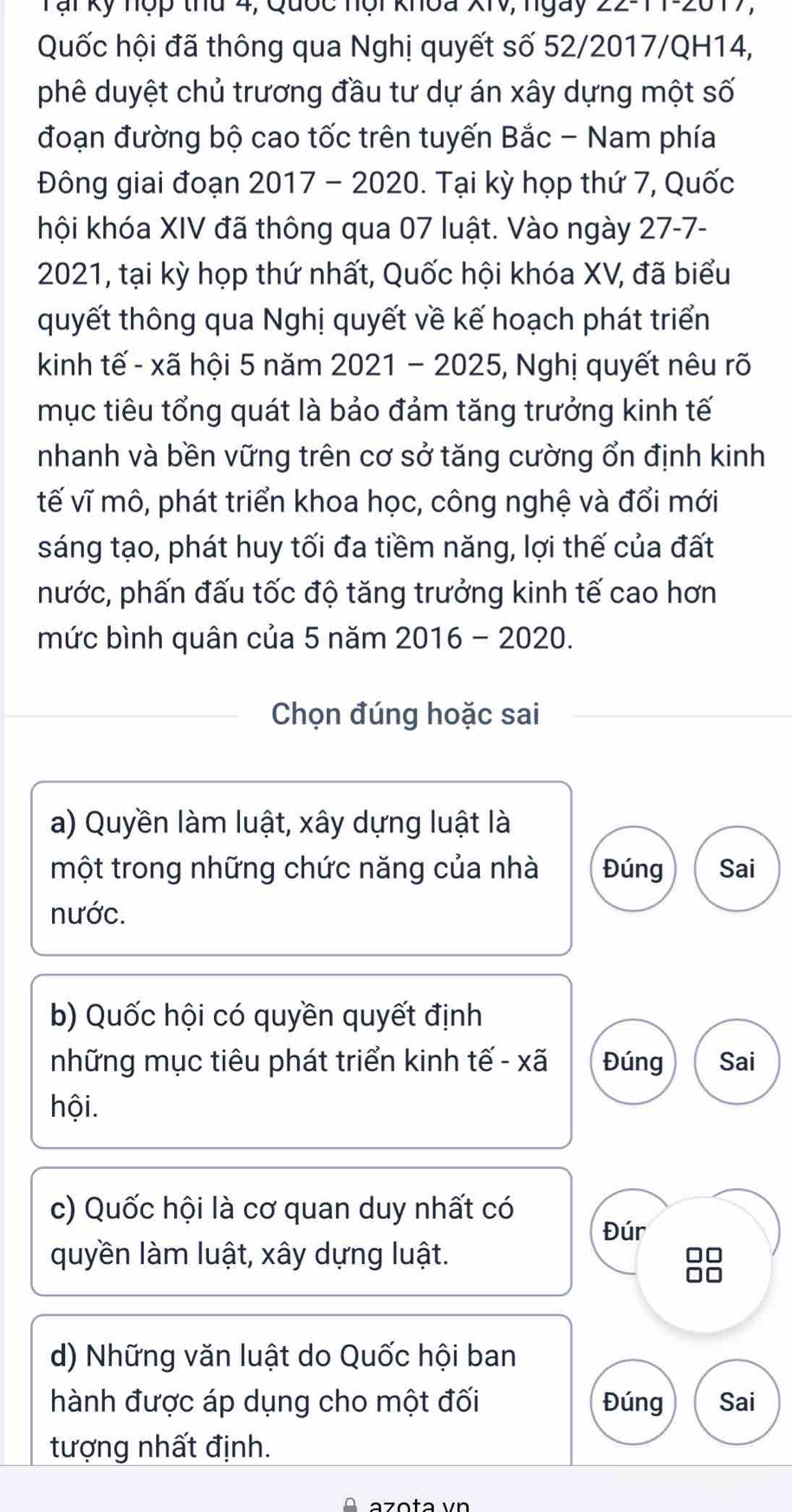 Tại kỹ nợp thu 4, Quốc nội khoa XIV, ngày ∠ 11 2017,
Quốc hội đã thông qua Nghị quyết số 52/2017/QH14,
phê duyệt chủ trương đầu tư dự án xây dựng một số
đoạn đường bộ cao tốc trên tuyến Bắc - Nam phía
Đông giai đoạn 2017 - 2020. Tại kỳ họp thứ 7, Quốc
khội khóa XIV đã thông qua 07 luật. Vào ngày 27-7-
2021, tại kỳ họp thứ nhất, Quốc hội khóa XV, đã biểu
quyết thông qua Nghị quyết về kế hoạch phát triển
kinh tế - xã hội 5 năm 2021 - 2025, Nghị quyết nêu rõ
mục tiêu tổng quát là bảo đảm tăng trưởng kinh tế
nhanh và bền vững trên cơ sở tăng cường ổn định kinh
tế vĩ mô, phát triển khoa học, công nghệ và đổi mới
sáng tạo, phát huy tối đa tiềm năng, lợi thế của đất
nước, phấn đấu tốc độ tăng trưởng kinh tế cao hơn
mức bình quân của 5 năm 2016 - 2020.
Chọn đúng hoặc sai
a) Quyền làm luật, xây dựng luật là
một trong những chức năng của nhà Đúng Sai
nước.
b) Quốc hội có quyền quyết định
những mục tiêu phát triển kinh tế - xã Đúng Sai
hội.
c) Quốc hội là cơ quan duy nhất có
Đúr
quyền làm luật, xây dựng luật.
d) Những văn luật do Quốc hội ban
hành được áp dụng cho một đối Đúng Sai
tượng nhất định.
äzɑta vn