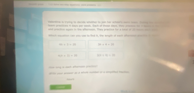 Re st pan 1 1.2 tgive two-step equations: word problems 20
Valentina is trying to decide whether to join her school's swim team. During the doc 
team practices 4 days per week. Each of those days, they prictice for 5 lars o m
and practice again in the afternoon. They practice for a total of 20 naur each we
Which equation can you use to find h, the length of each afterson prastice i hu m
4h+3=20 3h+4=20
4(h+3)=20 3(h+4)=20

How long is each afternoon practice
Write your answer as a whole numbel or a simpited itaction