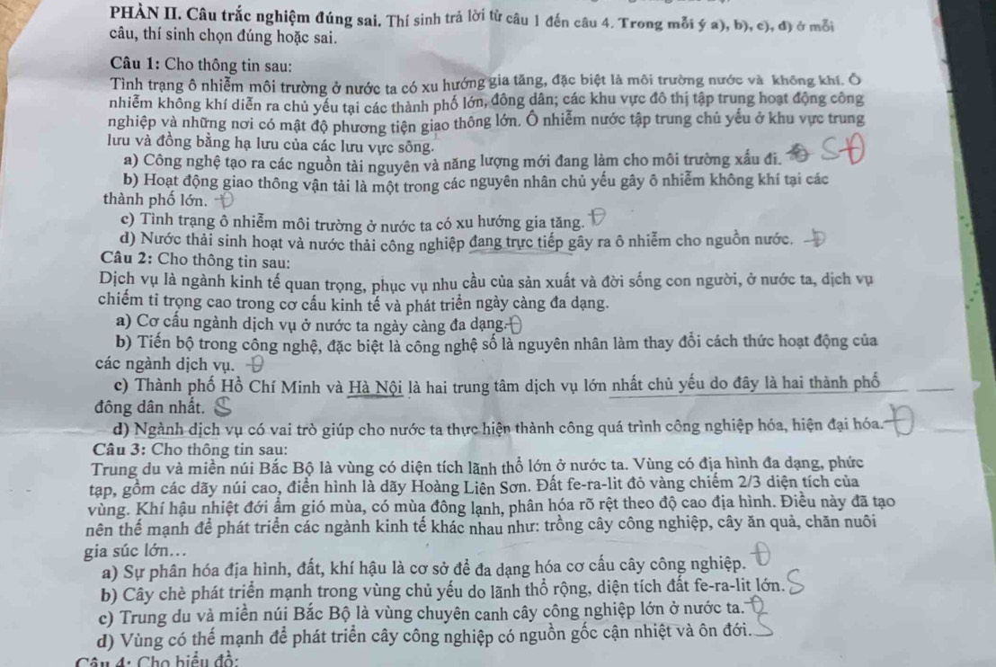 PHÀN II. Câu trắc nghiệm đúng sai. Thí sinh trả lời từ câu 1 đến câu 4. Trong mỗi ý a), b), c), đ) ở mỗi
câu, thí sinh chọn đúng hoặc sai.
Câu 1: Cho thông tin sau:
Tình trạng ô nhiễm môi trường ở nước ta có xu hướng gia tăng, đặc biệt là môi trường nước và không khí. Ô
nhiễm không khí diễn ra chủ yếu tại các thành phố lớn, đông dân; các khu vực đô thị tập trung hoạt động công
nghiệp và những nơi có mật độ phương tiện giao thông lớn. Ô nhiễm nước tập trung chủ yểu ở khu vực trung
lưu và đồng bằng hạ lưu của các lưu vực sông.
a) Công nghệ tạo ra các nguồn tải nguyên và năng lượng mới đang làm cho môi trường xấu đi.
b) Hoạt động giao thông vận tải là một trong các nguyên nhân chủ yếu gây ô nhiễm không khí tại các
thành phố lớn.
c) Tình trạng ô nhiễm môi trường ở nước ta có xu hướng gia tăng.
d) Nước thải sinh hoạt và nước thải công nghiệp đang trực tiếp gây ra ô nhiễm cho nguồn nước.
Câu 2: Cho thông tin sau:
Dịch vụ là ngành kinh tế quan trọng, phục vụ nhu cầu của sản xuất và đời sống con người, ở nước ta, dịch vụ
chiếm tỉ trọng cao trong cơ cầu kinh tế và phát triển ngày càng đa dạng.
a) Cơ cấu ngành dịch vụ ở nước ta ngày càng đa dạng.
b) Tiền bộ trong công nghệ, đặc biệt là công nghệ số là nguyên nhân làm thay đổi cách thức hoạt động của
các ngành dịch vụ.
c) Thành phố Hồ Chí Minh và Hà Nội là hai trung tâm dịch vụ lớn nhất chủ yếu do đây là hai thành phố
đông dân nhất.
d) Ngành dịch vụ có vai trò giúp cho nước ta thực hiện thành công quá trình công nghiệp hóa, hiện đại hóa.
Câu 3: Cho thông tin sau:
Trung du và miền núi Bắc Bộ là vùng có diện tích lãnh thổ lớn ở nước ta. Vùng có địa hình đa dạng, phức
tạp, gồm các dãy núi cao, điễn hình là dãy Hoàng Liên Sơn. Đất fe-ra-lit đỏ vàng chiếm 2/3 diện tích của
vùng. Khí hậu nhiệt đới ẩm gió mùa, có mùa đông lạnh, phân hóa rõ rệt theo độ cao địa hình. Điều này đã tạo
nên thể mạnh để phát triển các ngành kinh tế khác nhau như: trồng cây công nghiệp, cây ăn quả, chăn nuôi
gia súc lớn...
a) Sự phân hóa địa hình, đất, khí hậu là cơ sở để đa dạng hóa cơ cấu cây công nghiệp.
b) Cây chè phát triển mạnh trong vùng chủ yếu do lãnh thổ rộng, diện tích đất fe-ra-lit lớn.
c) Trung du và miền núi Bắc Bộ là vùng chuyên canh cây công nghiệp lớn ở nước ta.
d) Vùng có thể mạnh để phát triển cây công nghiệp có nguồn gốc cận nhiệt và ôn đới.
Câu 4: Cho biểu đồ: