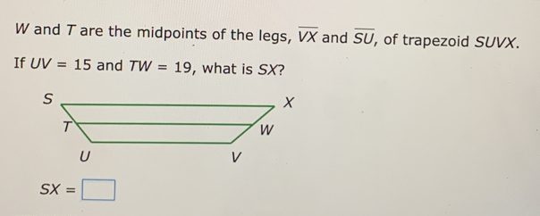 W and T are the midpoints of the legs, overline VX and overline SU , of trapezoid SUVX. 
If UV=15 and TW=19 , what is SX?
SX=□