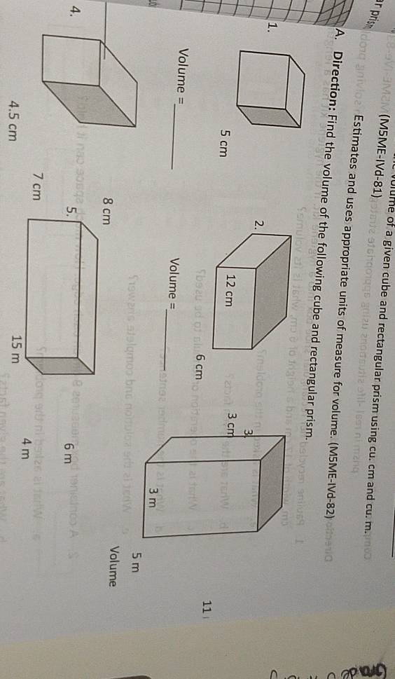 (M5ME-IVd-81) 
ulume of a given cube and rectangular prism using cu. cm and cu. m. 
r pris 
Estimates and uses appropriate units of measure for volume. (M5ME-IVd-82) 
A. Direction: Find the volume of the following cube and rectangular prism. 
1.
6 cm
11 
Volume =_ Volume = 
_
5 m
Volume 
4.
6 m
4 m
4.5 cm