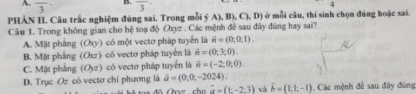 frac 3 overline 3
4 
PHÀN II. Câu trắc nghiệm đúng sai. Trong mỗi ý A), B), C), D) ở mỗi câu, thí sinh chọn đúng hoặc sai.
Câu 1. Trong không gian cho hệ toạ độ Oxyz. Các mệnh đề sau đây đúng hay sai?
A. Mặt phẳng (Oxy) có một vectơ pháp tuyến là vector n=(0;0;1).
B. Mặt phẳng (Oxz) có vectơ pháp tuyến là vector n=(0;3;0).
C. Mặt phẳng (Oyz) có vectơ pháp tuyến là vector n=(-2;0;0).
D. Trục Oz có vectơ chỉ phương là vector a=(0;0;-2024). 
đ ô Orvz ch o vector a=(1:-2:3) và vector b=(1;1;-1). Các mệnh đề sau đây đúng