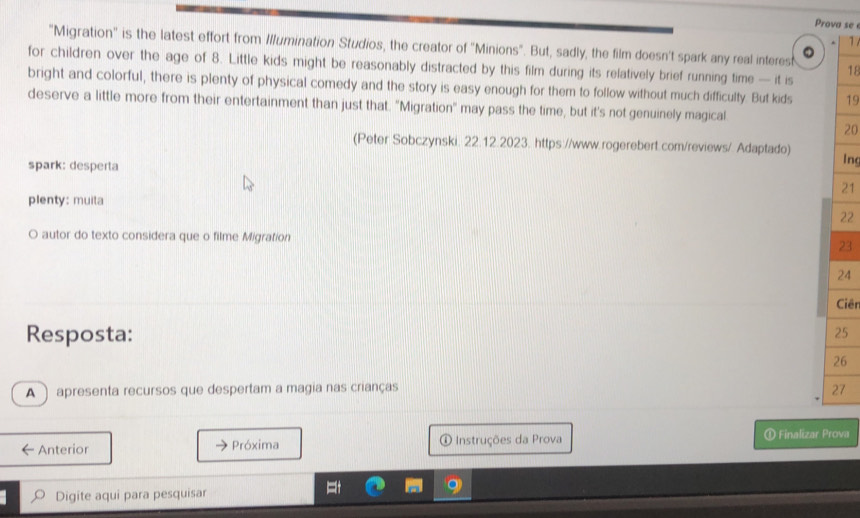 Prova se 
1 
"Migration" is the latest effort from Illumination Studios, the creator of "Minions". But, sadly, the film doesn't spark any real interest 18 
a 
for children over the age of 8. Little kids might be reasonably distracted by this film during its relatively brief running time — it is 
bright and colorful, there is plenty of physical comedy and the story is easy enough for them to follow without much difficulty. But kids 19
deserve a little more from their entertainment than just that. "Migration" may pass the time, but it's not genuinely magical 
20 
(Peter Sobczynski. 22.12.2023. https://www.rogerebert.com/reviews/. Adaptado) 
spark: desperta 
lng 
21 
plenty: muita
22
O autor do texto considera que o filme Migration
23
24 
Ciên 
Resposta:
25
26 
A ) apresenta recursos que despertam a magia nas crianças 27 
Anterior Próxima ① Instruções da Prova ① Finalizar Prova 
Digite aqui para pesquisar