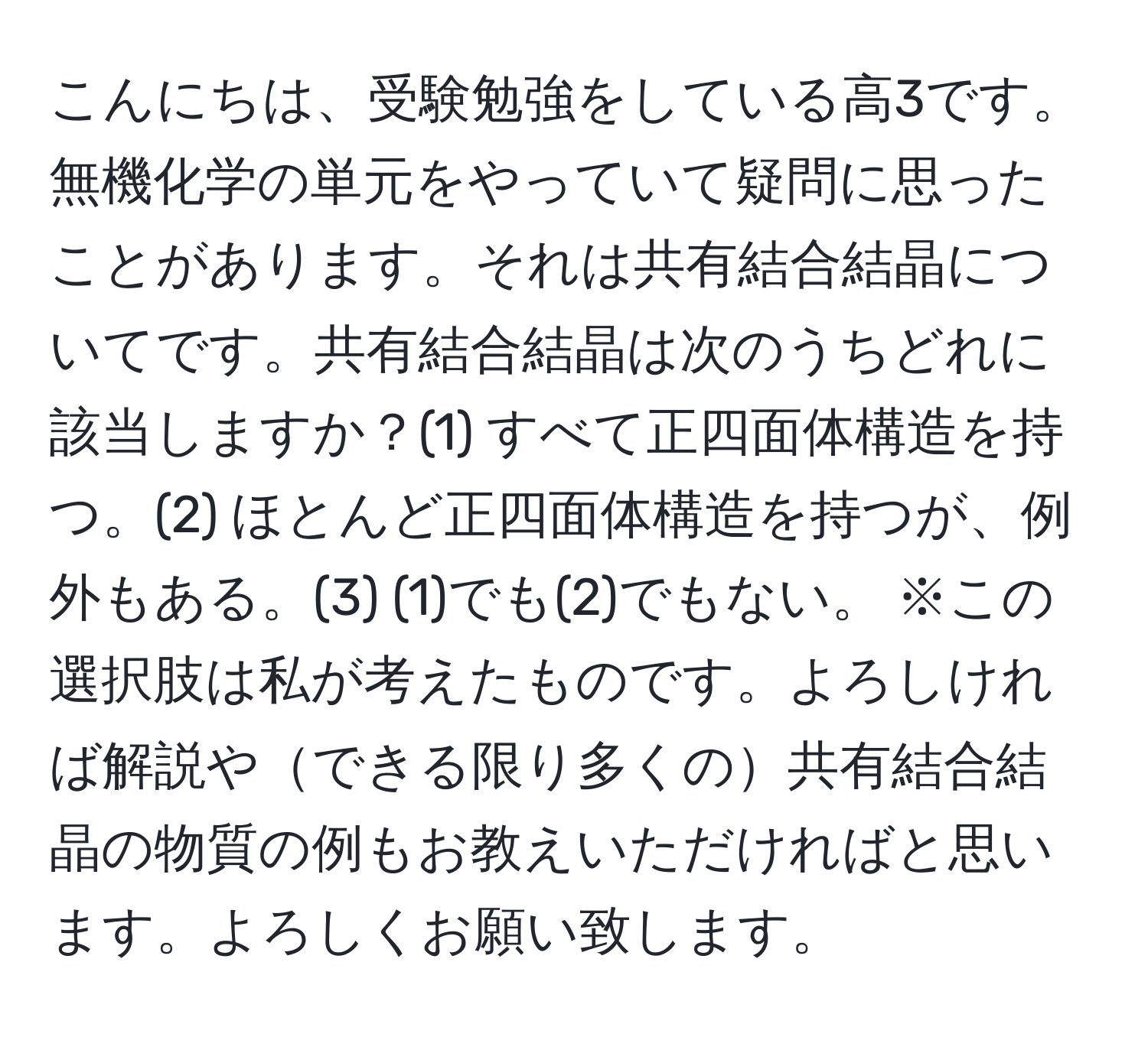 こんにちは、受験勉強をしている高3です。無機化学の単元をやっていて疑問に思ったことがあります。それは共有結合結晶についてです。共有結合結晶は次のうちどれに該当しますか？(1) すべて正四面体構造を持つ。(2) ほとんど正四面体構造を持つが、例外もある。(3) (1)でも(2)でもない。 ※この選択肢は私が考えたものです。よろしければ解説やできる限り多くの共有結合結晶の物質の例もお教えいただければと思います。よろしくお願い致します。