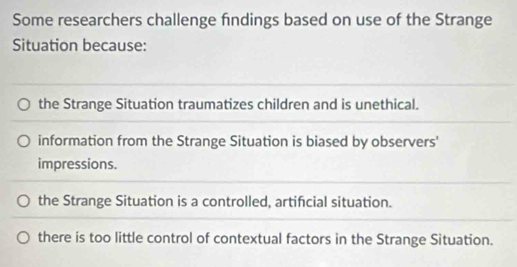 Some researchers challenge findings based on use of the Strange
Situation because:
the Strange Situation traumatizes children and is unethical.
information from the Strange Situation is biased by observers'
impressions.
the Strange Situation is a controlled, artificial situation.
there is too little control of contextual factors in the Strange Situation.