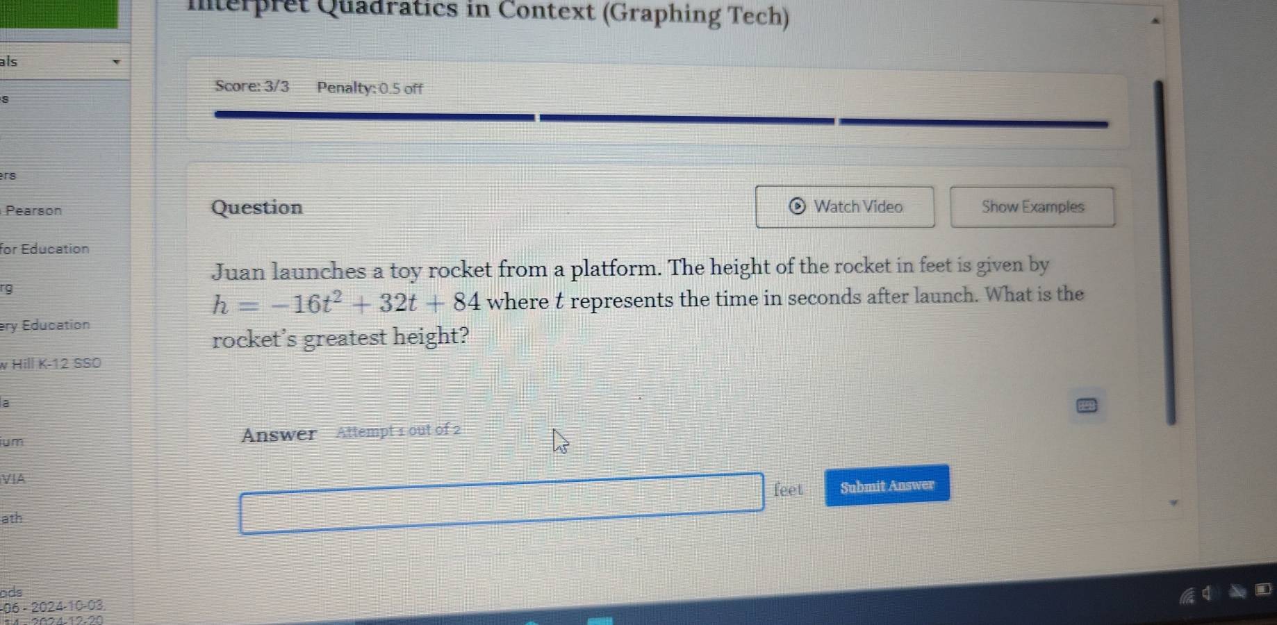 Interpret Quadratics in Context (Graphing Tech) 
als 
Score: 3/3 Penalty: 0.5 off 
rs 
Pearson Question Watch Video Show Examples 
for Education 
Juan launches a toy rocket from a platform. The height of the rocket in feet is given by 
rg
h=-16t^2+32t+84 where t represents the time in seconds after launch. What is the 
ry Education 
rocket's greatest height? 
w Hill K-12 SSÖ 
a 
ium Answer Attempt 1 out of 2 
VIA 
feet Submit Answer 
ath 
ods 
−06 - 2024-10-03,