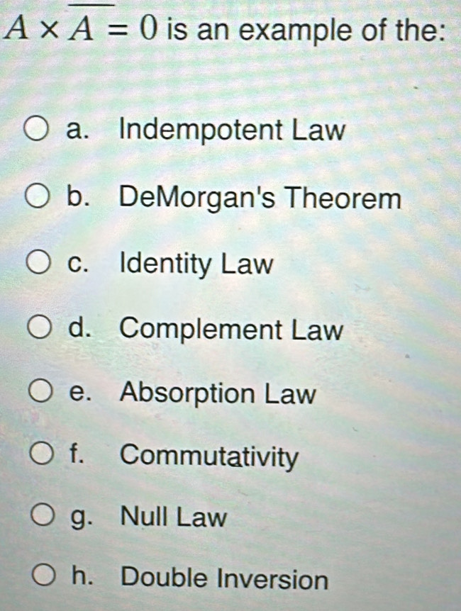 A* overline A=0 is an example of the:
a. Indempotent Law
b. DeMorgan's Theorem
c. Identity Law
d. Complement Law
e. Absorption Law
f. Commutativity
g. Null Law
h. Double Inversion