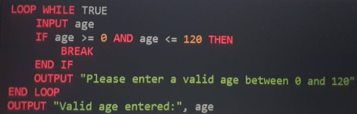 LOOP WHILE TRUE 
INPUT age 
IF age =θ AND age THEN 
BREAK 
END IF 
OUTPUT "Please enter a valid age between 0 and 120
END LOOP 
OUTPUT "Valid age entered:", age