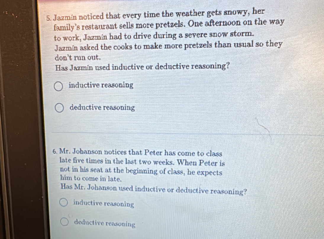 Jazmín noticed that every time the weather gets snowy, her
family’s restaurant sells more pretzels. One afternoon on the way
to work, Jazmín had to drive during a severe snow storm.
Jazmín asked the cooks to make more pretzels than usual so they
don't run out.
Has Jazmín used inductive or deductive reasoning?
inductive reasoning
deductive reasoning
6. Mr. Johanson notices that Peter has come to class
late five times in the last two weeks. When Peter is
not in his seat at the beginning of class, he expects
him to come in late.
Has Mr. Johanson used inductive or deductive reasoning?
inductive reasoning
deductive reasoning