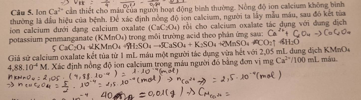 Ion Ca^(2+) cần thiết cho máu của người hoạt động bình thường. Nồng độ ion calcium không bình 
thường là dấu hiệu của bệnh. Để xác định nồng độ ion calcium, người ta lấy mẫu máu, sau đó kết tủa 
ion calcium dưới dạng calcium oxalate (CaC_2O_4) rồi cho calcium oxalate tác dụng với dung dịch 
potassium penmanganate (KMnO₄) trong môi trường acid theo phản ứng sau:
5CaC_2O_4+KMnO_4+8H_2SO_4to 5CaSO_4+K_2SO_4+2MnSO_4+40CO_2uparrow 8H_2O
Giả sử calcium oxalate kết tủa từ 1 mL máu một người tác dụng vừa hết với 2,05 mL dung dịch KMnO4
4,88.10^(-4)M. Xác định nồng độ ion calcium trong máu người đó bằng đơn vị mg Ca^(2+)/100mL máu.