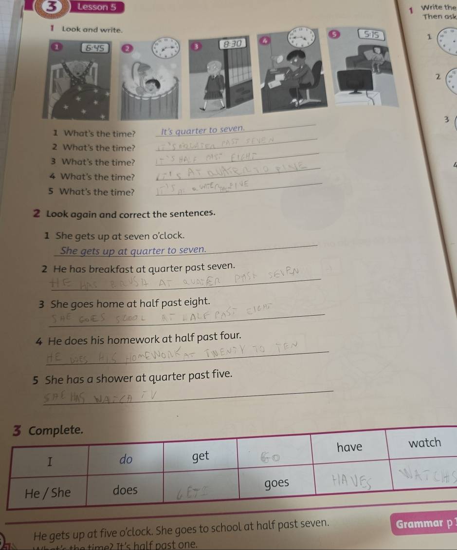 Lesson 5 Write the
1
Then ask
1 Look and write. ⑤ 5:15 1
③ 8:30
2
3
_
1 What's the time? _It's quarter to seven.
_
2 What's the time?
_
3 What's the time?
_
4 What's the time?
5 What's the time?
_
2 Look again and correct the sentences.
1 She gets up at seven o’clock.
She gets up at quarter to seven.
_
_
2 He has breakfast at quarter past seven.
_
3 She goes home at half past eight.
_
4 He does his homework at half past four.
_
5 She has a shower at quarter past five.
He gets up at five o’clock. She goes to school at half past seven. Grammar p
's the time? It's half past one.