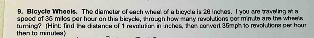 Bicycle Wheels. The diameter of each wheel of a bicycle is 26 inches. I you are traveling at a 
speed of 35 miles per hour on this bicycle, through how many revolutions per minute are the wheels 
turning? (Hint: find the distance of 1 revolution in inches, then convert 35mph to revolutions per hour
then to minutes)