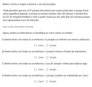 Releia o trecho a seguir e observe o uso dos porquês:
"Pude perceber que era a UTI porque não estava num quarto particular, e porque havia
vários aparelhos bipando, e porque eu estava sozinha: eles não deixam a família ficar
na UTI do Hospital Pediátrico vinte e quatro horas por dia, sete dias por semana porque
isso representaria risco de infecção'.
Fonte: A culpa é das estrelas, John Green.
Agora, analise as altemativas e classifique-as como certas ou erradas.
A) Neste trecho, em todas as ocorrências, os porquês se referem aos termos anteriores.
Certo Errado
B) Neste trecho, em todas as ocorrências, o "porque" exerce a função de substantivo,
Certo Errado
C) Neste trecho, em todas as ocorrências, o uso de "porque" é feito para explicar algo.
Certo Errado
D) Neste trecho, em todas as ocorrências, o "porque" poderia ser substituído por "pois".
Certo Errado