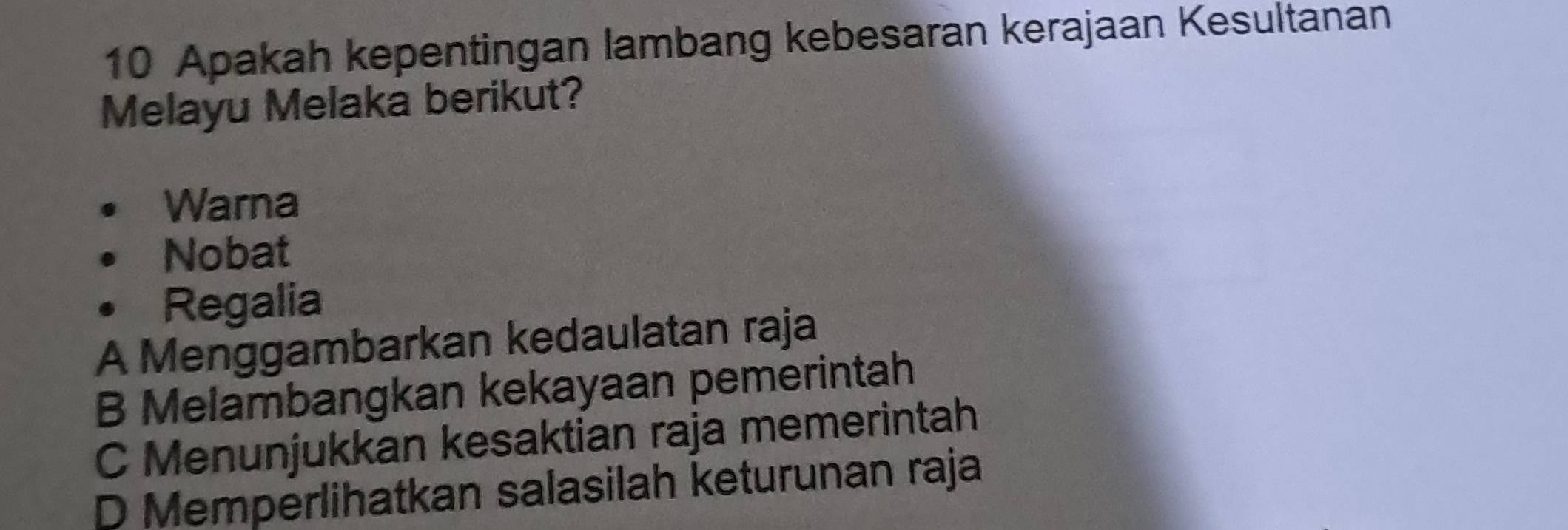 Apakah kepentingan lambang kebesaran kerajaan Kesultanan
Melayu Melaka berikut?
Warna
Nobat
Regalia
A Menggambarkan kedaulatan raja
B Melambangkan kekayaan pemerintah
C Menunjukkan kesaktian raja memerintah
D Memperlihatkan salasilah keturunan raja