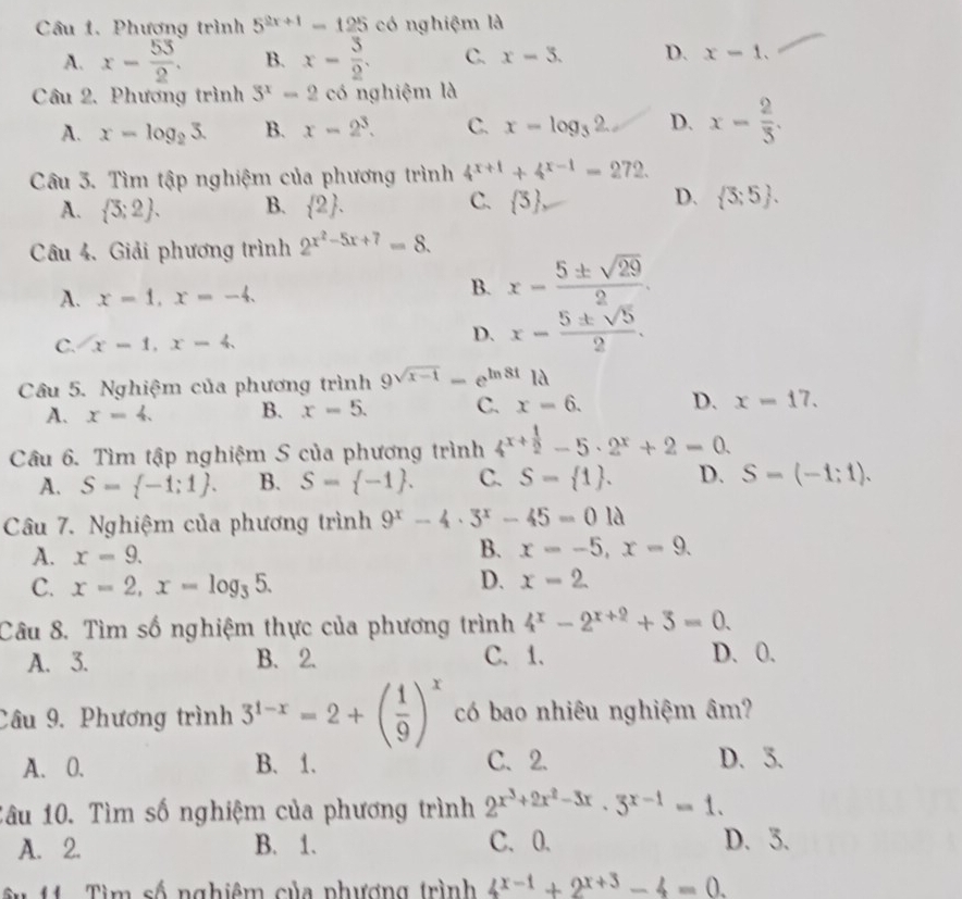 Phương trình 5^(2x+1)=125 có nghiệm là
A. x- 53/2 . B. x- 3/2 . C. x-3. D. x-1.
Câu 2. Phương trình 3^x-2 có nghiệm là
A. x=log _23. B. x-2^3. C. x=log _32. D. x= 2/3 .
Câu 3. Tìm tập nghiệm của phương trình 4^(x+1)+4^(x-1)=272.
C.
D.
A.  3;2 . B.  2 .  5  3;5 .
Câu 4. Giải phương trình 2^(x^2)-5x+7=8.
A. x=1,x=-4.
B. x- 5± sqrt(29)/2 .
C. x-1,x-4.
D. x- 5± sqrt(5)/2 .
Câu 5. Nghiệm của phương trình 9^(sqrt(x-1))=e^(ln 8t)1d
A. x=4. B. x=5. C. x=6. D. x=17.
Câu 6. Tìm tập nghiệm S của phương trình 4^(x+frac 1)2-5· 2^x+2=0.
A. S= -1;1 . B. S= -1 . C. S= 1 . D. S-(-1;1).
Câu 7. Nghiệm của phương trình 9^x-4· 3^x-45=01lambda
A. x=9.
B. x=-5,x=9.
C. x=2,x=log _35. D. x-2
Câu 8. Tìm số nghiệm thực của phương trình 4^x-2^(x+2)+3=0.
A. 3. B. 2. C. 1. D.0.
Câu 9. Phương trình 3^(1-x)=2+( 1/9 )^x có bao nhiêu nghiệm âm?
A. 0. B. 1. C. 2. D. 3.
Câu 10. Tìm số nghiệm của phương trình 2^(x^3)+2x^2-3x· 3^(x-1)=1.
A. 2. B. 1. C. 0. D. 3.
u 11  Tìm số nghiêm của phương trình 4^(x-1)+2^(x+3)-4=0.