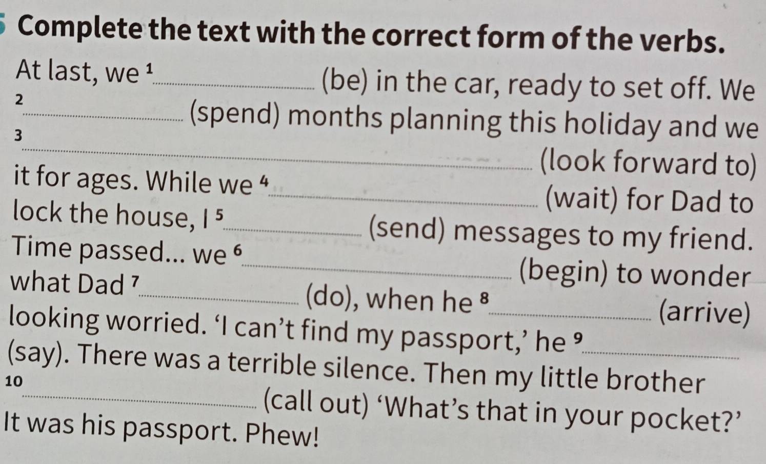 Complete the text with the correct form of the verbs. 
At last, we ¹_ (be) in the car, ready to set off. We 
2 
_ 
_(spend) months planning this holiday and we 
3 
(look forward to) 
it for ages. While we “ 
_(wait) for Dad to 
lock the house, |^5. _ (send) messages to my friend. 
Time passed... we 
_(begin) to wonder 
what Dad 7_ (do), when he ⁸_ 
(arrive) 
looking worried. ‘I can’t find my passport,’ he ’ 
(say). There was a terrible silence. Then my little brother 
10 
_(call out) ‘What’s that in your pocket?’ 
It was his passport. Phew!