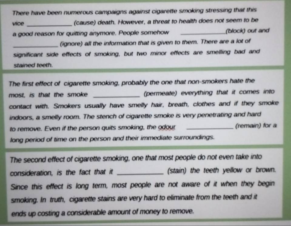 There have been numerous campaigns against cigarette smoking stressing that this 
vice _(cause) death. However, a threat to health does not seem to be 
a good reason for quitting anymore. People somehow _(block) out and 
_(ignore) all the information that is given to them. There are a lot of 
significant side effects of smoking, but two minor effects are smelling bad and 
stained teeth. 
The first effect of cigarette smoking, probably the one that non-smokers hate the 
most, is that the smoke _(permeate) everything that it comes into 
contact with. Smokers usually have smelly hair, breath, clothes and if they smoke 
indoors, a smelly room. The stench of cigarette smoke is very penetrating and hard 
to remove. Even if the person quits smoking, the odour _(remain) for a 
long period of time on the person and their immediate surroundings. 
The second effect of cigarette smoking, one that most people do not even take into 
consideration, is the fact that it _(stain) the teeth yellow or brown. 
Since this effect is long term, most people are not aware of it when they begin 
smoking. In truth, cigarette stains are very hard to eliminate from the teeth and it 
ends up costing a considerable amount of money to remove.