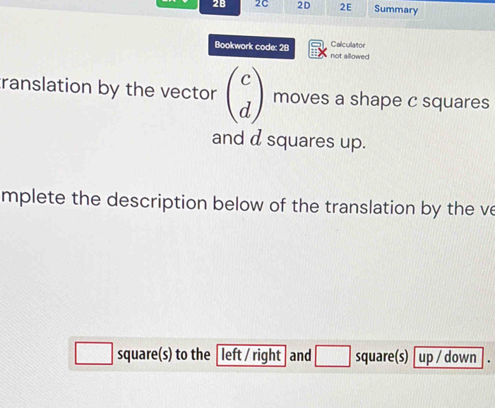 2B 2C 2D 2E Summary 
Bookwork code: 2B Calculator 
not allowed 
translation by the vector beginpmatrix c dendpmatrix moves a shape c squares 
and d squares up. 
mplete the description below of the translation by the ve 
□ square(s) to the [ left / right and □ square(s) up / down