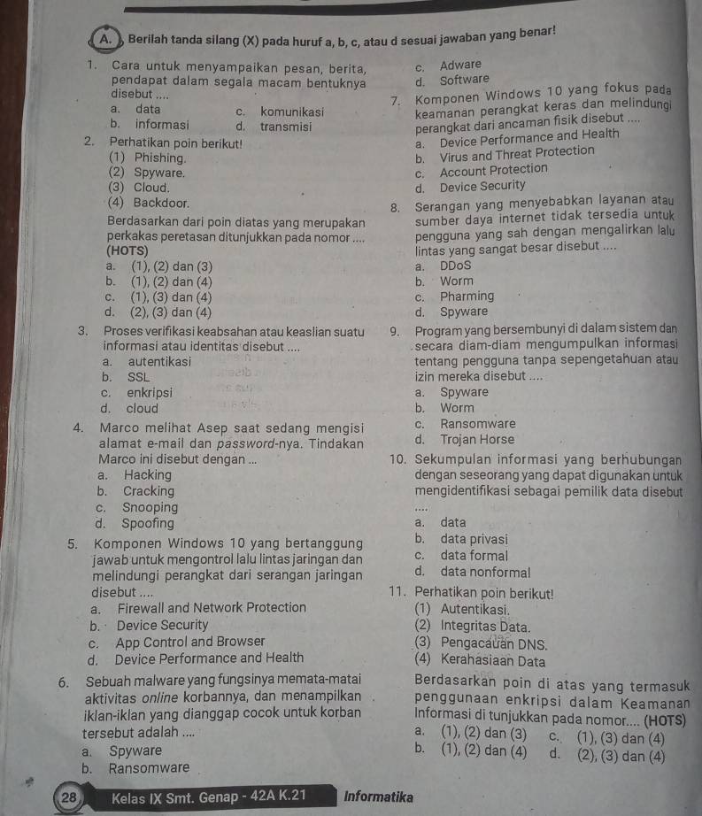 Berilah tanda silang (X) pada huruf a, b, c, atau d sesuai jawaban yang benar!
1. Cara untuk menyampaikan pesan, berita, c. Adware
pendapat dalam segala macam bentuknya d. Software
disebut ....
7. Komponen Windows 10 yang fokus pada
a. data c. komunikasi keamanan perangkat keras dan melindungi
b. informasi d. transmisi
perangkat dari ancaman fisik disebut ....
2. Perhatikan poin berikut!
a. Device Performance and Health
(1) Phishing.
b. Virus and Threat Protection
(2) Spyware. c. Account Protection
(3) Cloud. d. Device Security
(4) Backdoor.
Berdasarkan dari poin diatas yang merupakan 8. Serangan yang menyebabkan layanan atau
sumber daya internet tidak tersedia untuk
(HOTS) pengguna yang sah dengan mengalirkan lalu
perkakas peretasan ditunjukkan pada nomor ....
a. (1), (2) dan (3) a. DDoS lintas yang sangat besar disebut ....
b. (1), (2) dan (4) b. Worm
c. (1), (3) dan (4) c. Pharming
d. (2), (3) dan (4) d. Spyware
3. Proses verifikasi keabsahan atau keaslian suatu 9. Program yang bersembunyi di dalam sistem dan
informasi atau identitas disebut .... secara diam-diam mengumpulkan informasi
a. autentikasi tentang pengguna tanpa sepengetahuan atau
b. SSL izin mereka disebut ....
c. enkripsi a. Spyware
d. cloud b. Worm
4. Marco melihat Asep saat sedang mengisi c. Ransomware
alamat e-mail dan password-nya. Tindakan d. Trojan Horse
Marco ini disebut dengan ... 10. Sekumpulan informasi yang berhubungan
a. Hacking dengan seseorang yang dapat digunakan untuk
b. Cracking mengidentifikasi sebagai pemilik data disebut
c. Snooping
d. Spoofing a. data
5. Komponen Windows 10 yang bertanggung c. data formal b. data privasi
jawab untuk mengontrol lalu lintas jaringan dan d. data nonformal
melindungi perangkat dari serangan jaringan
disebut .... 11. Perhatikan poin berikut!
a. Firewall and Network Protection (1) Autentikasi.
b. Device Security (2) Integritas Data.
c. App Control and Browser (3) Pengacauan DNS.
d. Device Performance and Health (4) Kerahasiaan Data
6. Sebuah malware yang fungsinya memata-matai Berdasarkan poin di atas yang termasuk
aktivitas online korbannya, dan menampilkan penggunaan enkripsi dalam Keamanan
iklan-iklan yang dianggap cocok untuk korban Informasi di tunjukkan pada nomor.... (HOTS)
a. (1), (2) dan (3)
tersebut adalah .... c. (1), (3) dan (4)
a. Spyware
b. (1), (2) dan (4) d. (2), (3) dan (4)
b. Ransomware
28 Kelas IX Smt. Genap - 42A K.21 Informatika