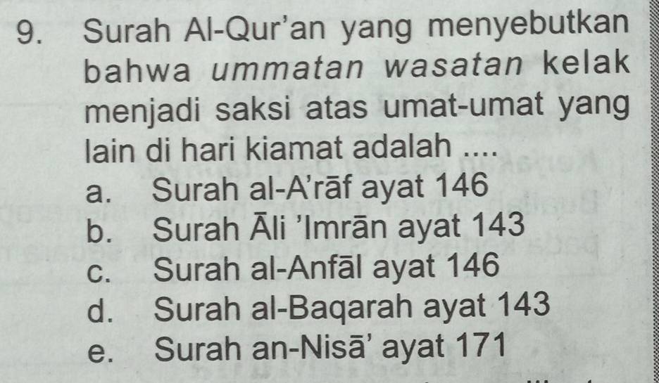 Surah Al-Qur'an yang menyebutkan
bahwa ummatan wasatan kelak
menjadi saksi atas umat-umat yang
lain di hari kiamat adalah ....
a. Surah al-A'rāf ayat 146
b. Surah Āli 'Imrān ayat 143
c. Surah al-Anfāl ayat 146
d. Surah al-Baqarah ayat 143
e. Surah an-Nisā' ayat 171