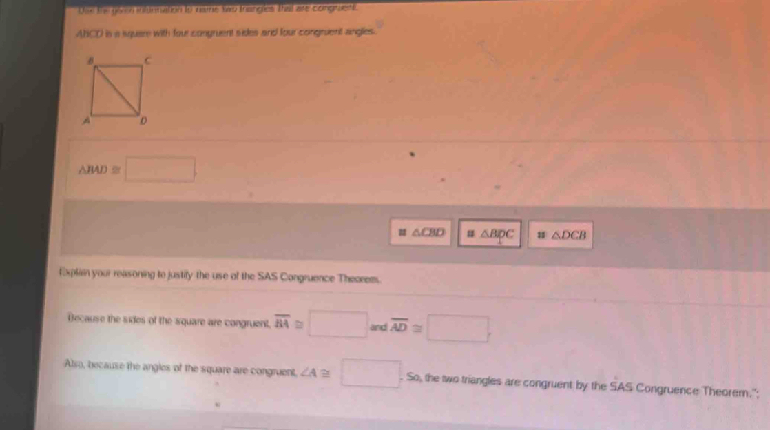 Ule the givn intuonation to name two trangles thal are congraent 
ANCD is a square with four congruent sides and four congruent angles.
△ BAD≌ □. 
# △ CBD △ BIpC △ DCB
Explain your reasoning to justify the use of the SAS Congruence Theceem. 
Because the sides of the square are congruent. overline AA≌ □ and overline AD≌ □
Also, because the angles of the square are congruent, ∠ A≌ □. So, the two triangles are congruent by the SAS Congruence Theorem.";
