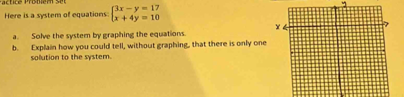 Pactice Probiém set 
Here is a system of equations: beginarrayl 3x-y=17 x+4y=10endarray.
a. Solve the system by graphing the equations. 
b. Explain how you could tell, without graphing, that there is only one 
solution to the system.