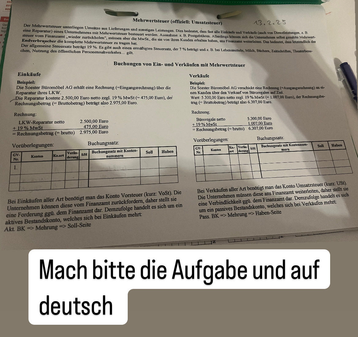 60
60
60d
Be
Mehrwertsteuer (offiziell: Umsatzsteuer)
Ge
kun Der Mehrwertsteuer unterliegen Umsätze aus Lieferungen und sonstigen Leistungen. Dies bedeutet, dass fast alle Einkäufe und Verkäufe (auch von Dienstleistungen, z. B.
tep eine Reparatur) eines Unternehmens mit Mehrwertsteuer besteuert werden. Ausnahme: z. B. Postgebühren. Allerdings können sich die Unternehmen selbst gezahlte Mehrwert-
steuer vom Finanzamt „,wieder zurückholen“, müssen aber die MwSt., die sie von ihren Kunden erhalten haben, ans Finanzamt weiterleiten. Das bedeutet, dass letztendlich der
Endverbraucher die komplette Mehrwertsteuer zu tragen hat.
Der allgemeine Steuersatz beträgt 19 %. Es gibt auch einen ermäßigten Steuersatz, der 7 % beträgt und z. B. bei Lebensmitteln, Milch, Bücher, Zeitschriften, Theaterbesu-
chen, Nutzung des öffentlichen Personennahverkehrs... gilt.
Buchungen von Ein- und Verkäufen mit Mehrwertsteuer
Einkäufe Verkäufe
Beispiel: Beispiel:
Die Soester Büromöbel AG erhält eine Rechnung (=Eingangsrechnung) über die  Die Soester Büromöbel AG verschickt eine Rechnung (=Ausgangsrechnung) an ei-
Reparatur ihres LKW. nen Kunden über den Verkauf von Büroregalen auf Ziel.
Die Reparatur kostete 2.500,00 Euro netto zzgl. 19% Mwst (= 475,00 Euro), der  Wert: 5.300,00 Euro netto zzgl. 19 % MwSt (= 1.007,00 Euro), der Rechnungsbe-
Rechnungsbetrag (= Bruttobetrag) beträgt also 2.975,00 Euro. trag (= Bruttobetrag) beträgt also 6.307,00 Euro.
Rechnung: Rechnung:
LKW-Reparatur netto 2.500,00 Euro Büroregale netto 5.300,00 Euro
+ 19 % MwSt 475,00 Euro _ +19° MwSt 1.007,00 Euro
= Rechnungsbetrag (= brutto) 2.975,00 Euro = Rechnungsbetrag (= brutto) 6.307,00 Euro
Buchungssatz: 
Bei Einkäufen aller Art benötigt man das Konto Vorsteuer (kurz: VBei Verkäufen aller Art benötigt man das Konto Umsatz
Unternehmen können diese vom Finanzamt zurückfordern, daher stellt sie Die Unternehmen müssen diese ans Finanzamt weiterleiten, daher stellt sie
eine Forderung ggü. dem Finanzamt dar. Demzufolge handelt es sich um ein eine Verbindlichkeit ggü. dem Finanzamt dar. Demzufolge handelt es sich
aktives Bestandskonto, welches sich bei Einkäufen mehrt: Pass. um ein passives Bestandskonto, welches sich bei Verkäufen mehrt:
BK=>N
Akt. BKRightarrow Meh run gRightarrow Soll-Seite Mehrung => Haben-Seite
Mach bitte die Aufgabe und auf
deutsch