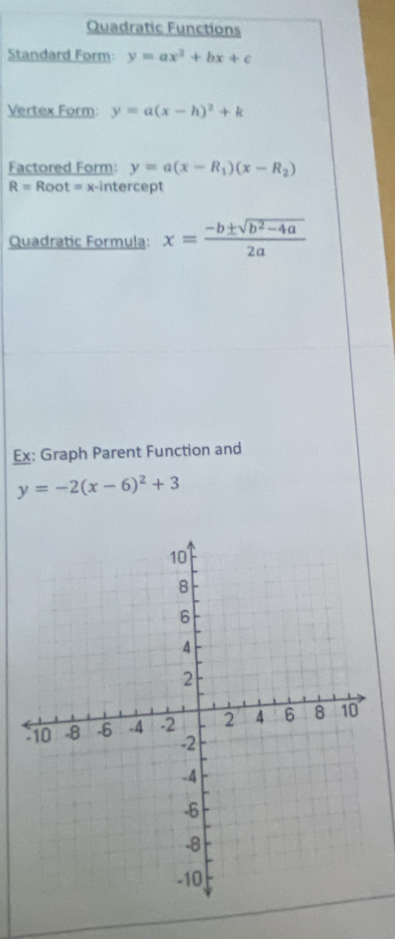 Quadratic Functions 
Standard Form: y=ax^2+bx+c
Vertex Form: y=a(x-h)^2+k
Factored Form: y=a(x-R_1)(x-R_2)
R=Root=x x-intercept 
Quadratic Formula: x= (-b± sqrt(b^2-4a))/2a 
Ex: Graph Parent Function and
y=-2(x-6)^2+3