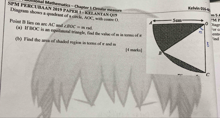 Mltional Mathematics - Chapter 1 Circular measure 
Kelvin 016-42 
SPM PERCUBAAN 2019 PAPER 1 - KELANTAN Q19 
Diagram shows a quadrant of a circle, AOC, with centre O. M P
5 
Point B lies on arc AC and ∠ BOC=m rad. 
iagr 
or c
(a) If BOC is an equilateral triangle, find the value of m in terms of πentr
ind 
(b) Find the area of shaded region in terms of π and m
[4 marks]